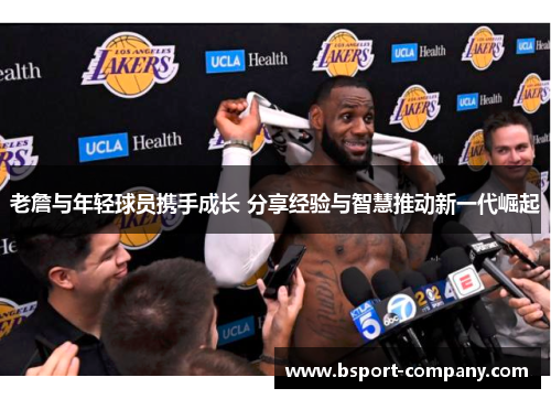 老詹与年轻球员携手成长 分享经验与智慧推动新一代崛起